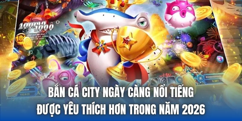 Bắn cá City ngày càng nổi tiếng, được yêu thích hơn trong năm 2026